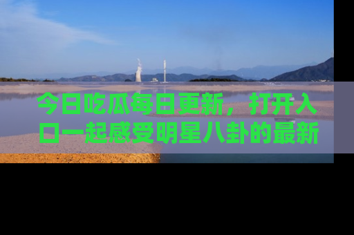 今日吃瓜每日更新，打开入口一起感受明星八卦的最新动态，别说我没告诉你哦！