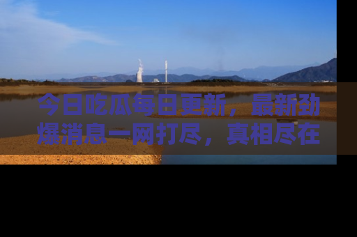 今日吃瓜每日更新，最新劲爆消息一网打尽，真相尽在其中！