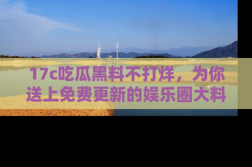 17c吃瓜黑料不打烊,为你送上免费更新的娱乐圈大料!