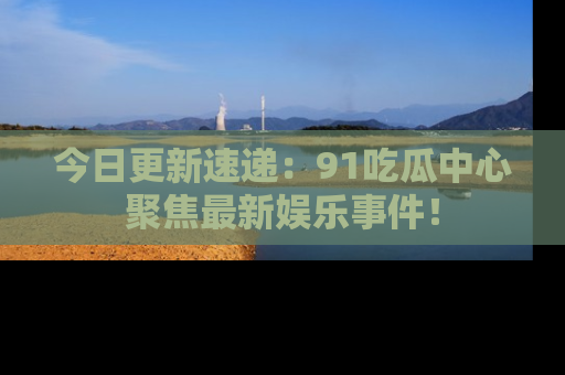 今日更新速递：91吃瓜中心聚焦最新娱乐事件！