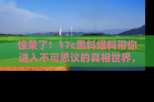 惊呆了！17c黑料爆料带你进入不可思议的真相世界，赶快看链接！