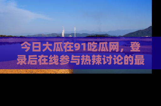 今日大瓜在91吃瓜网，登录后在线参与热辣讨论的最佳去处！