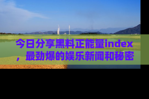 今日分享黑料正能量index，最劲爆的娱乐新闻和秘密等你来发现！