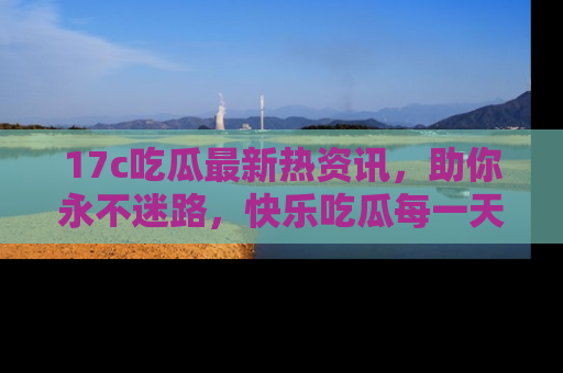 17c吃瓜最新热资讯,助你永不迷路,快乐吃瓜每一天!