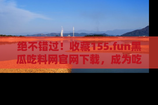 绝不错过！收藏155.fun黑瓜吃料网官网下载，成为吃瓜达人！