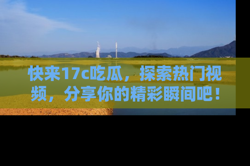快来17c吃瓜，探索热门视频，分享你的精彩瞬间吧！