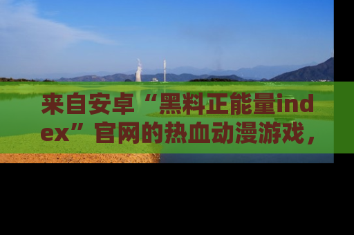 来自安卓“黑料正能量index”官网的热血动漫游戏，聚焦黑料与正能量的精彩时刻