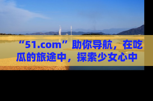 “51.com”助你导航,在吃瓜的旅途中,探索少女心中的小秘密喔!
