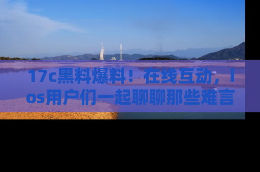 17c黑料爆料!在线互动,ios用户们一起聊聊那些难言之隐吧!