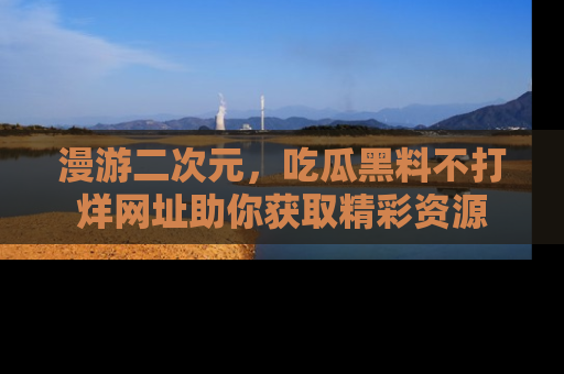 漫游二次元，吃瓜黑料不打烊网址助你获取精彩资源