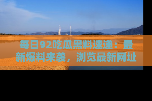 每日92吃瓜黑料速递：最新爆料来袭，浏览最新网址，畅享吃瓜乐趣！