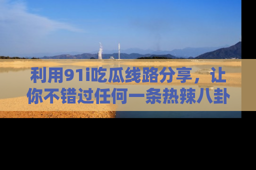 利用91i吃瓜线路分享，让你不错过任何一条热辣八卦新闻