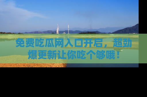 免费吃瓜网入口开启，超劲爆更新让你吃个够哦！