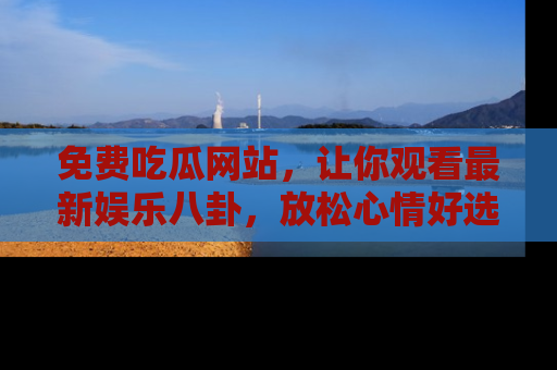 免费吃瓜网站，让你观看最新娱乐八卦，放松心情好选择