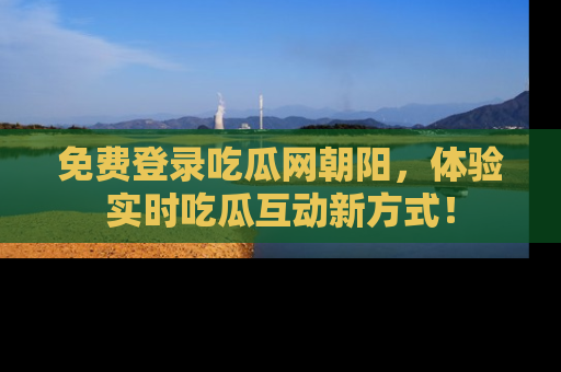 免费登录吃瓜网朝阳，体验实时吃瓜互动新方式！