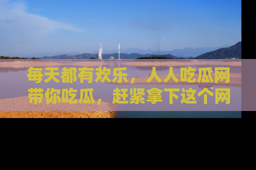 每天都有欢乐，人人吃瓜网带你吃瓜，赶紧拿下这个网址与地址吧！