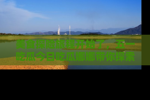 美食探险旅程开始了，五一吃瓜今日吃瓜娜娜带你探索精彩首页线路。