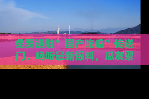免费进驻”国产吃瓜”传送门，畅听最新爆料，瓜友聚集地等你！
