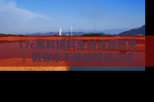 17c黑料爆料全新线路曝光,教你永不迷路吃遍瓜田