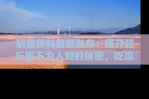 明星黑料最新发布：揭开娱乐圈不为人知的秘密，吃瓜者们请注意！