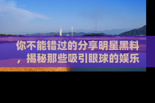 你不能错过的分享明星黑料，揭秘那些吸引眼球的娱乐新闻。