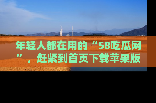 年轻人都在用的“58吃瓜网”，赶紧到首页下载苹果版吧！
