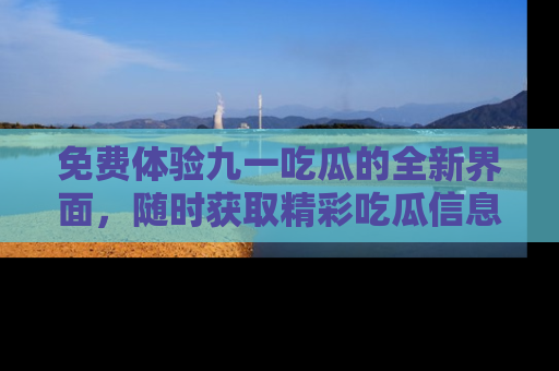 免费体验九一吃瓜的全新界面，随时获取精彩吃瓜信息！