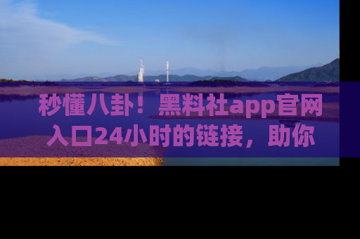 秒懂八卦！黑料社app官网入口24小时的链接，助你及时获取热搜焦点