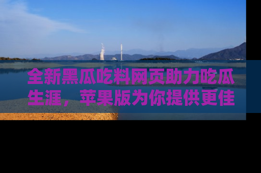 全新黑瓜吃料网页助力吃瓜生涯，苹果版为你提供更佳体验！