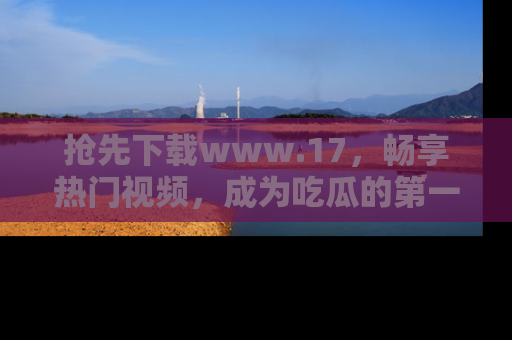 抢先下载www.17，畅享热门视频，成为吃瓜的第一手信息者！