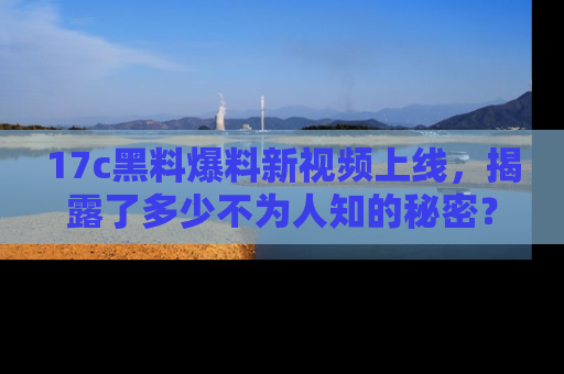 17c黑料爆料新视频上线,揭露了多少不为人知的秘密?