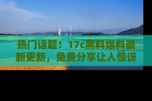 热门话题！17c黑料爆料最新更新，免费分享让人惊讶的事实！