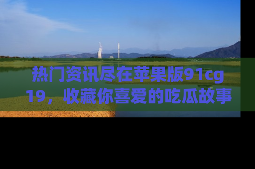 热门资讯尽在苹果版91cg19，收藏你喜爱的吃瓜故事吧！