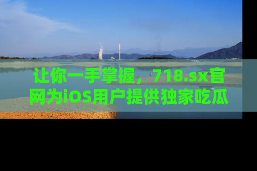让你一手掌握，718.sx官网为iOS用户提供独家吃瓜内容！