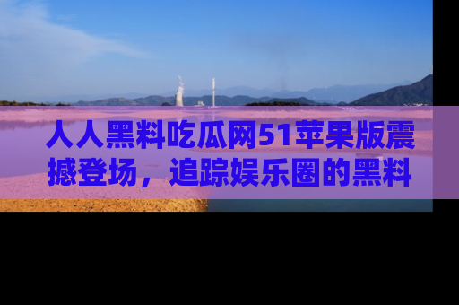 人人黑料吃瓜网51苹果版震撼登场，追踪娱乐圈的黑料与热闻