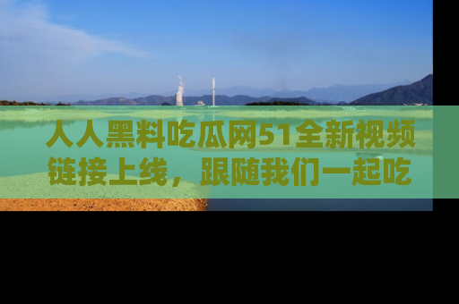 人人黑料吃瓜网51全新视频链接上线，跟随我们一起吃瓜围观！