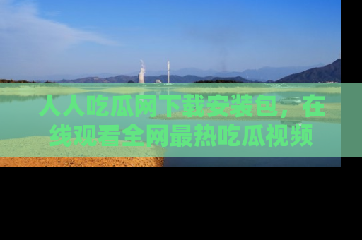 人人吃瓜网下载安装包，在线观看全网最热吃瓜视频