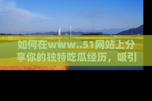 如何在www..51网站上分享你的独特吃瓜经历，吸引更多用户关注