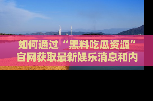 如何通过“黑料吃瓜资源”官网获取最新娱乐消息和内幕爆料