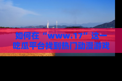 如何在“www.17”这一吃瓜平台找到热门动漫游戏风格的链接？