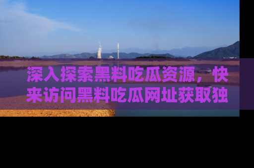 深入探索黑料吃瓜资源，快来访问黑料吃瓜网址获取独家内容！