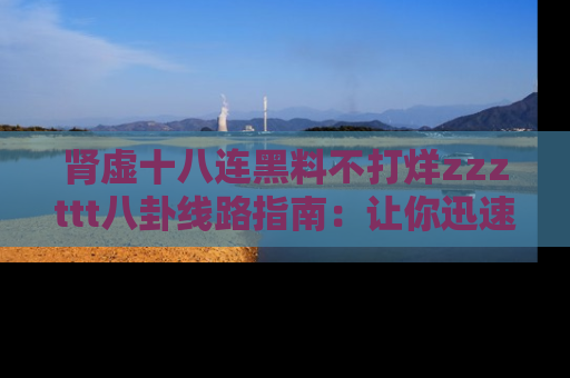 肾虚十八连黑料不打烊zzzttt八卦线路指南：让你迅速掌握热点事件脉络