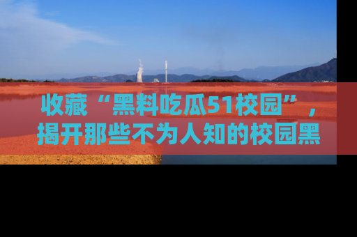 收藏“黑料吃瓜51校园”，揭开那些不为人知的校园黑幕！