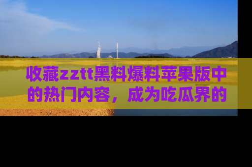 收藏zztt黑料爆料苹果版中的热门内容，成为吃瓜界的资深玩家！