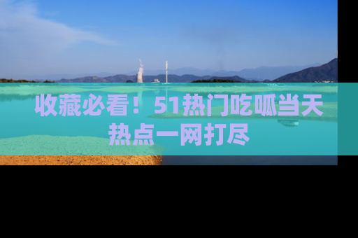 收藏必看！51热门吃呱当天热点一网打尽