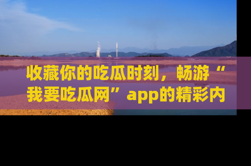 收藏你的吃瓜时刻，畅游“我要吃瓜网”app的精彩内容