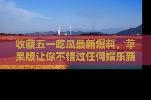 收藏五一吃瓜最新爆料，苹果版让你不错过任何娱乐新闻