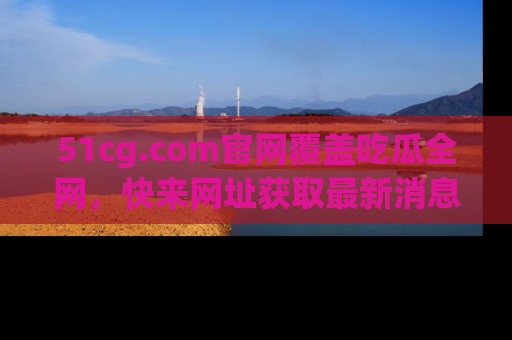 51cg.com官网覆盖吃瓜全网,快来网址获取最新消息与链接!