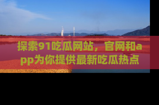 探索91吃瓜网站，官网和app为你提供最新吃瓜热点