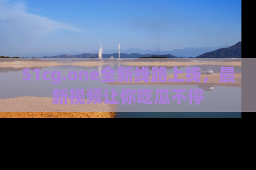 51cg.one全新线路上线,最新视频让你吃瓜不停